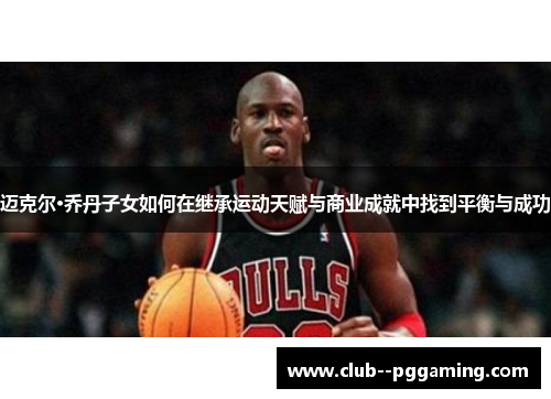 迈克尔·乔丹子女如何在继承运动天赋与商业成就中找到平衡与成功