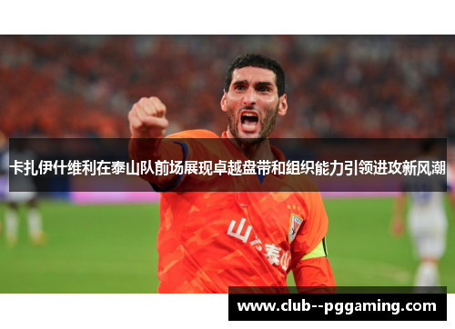 卡扎伊什维利在泰山队前场展现卓越盘带和组织能力引领进攻新风潮